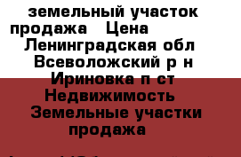 земельный участок, продажа › Цена ­ 780 000 - Ленинградская обл., Всеволожский р-н, Ириновка п.ст. Недвижимость » Земельные участки продажа   